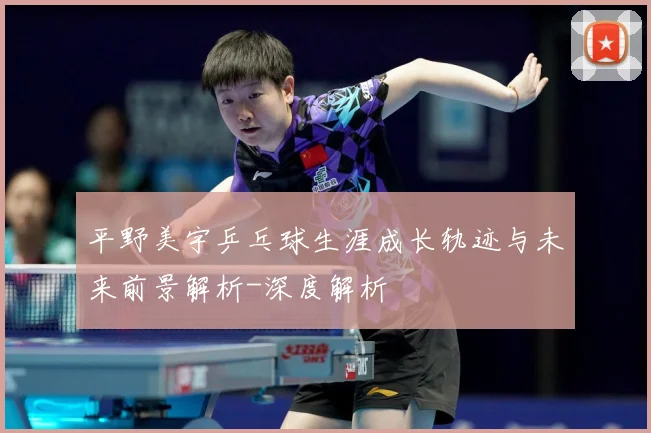 平野美宇乒乓球生涯成长轨迹与未来前景解析-深度解析