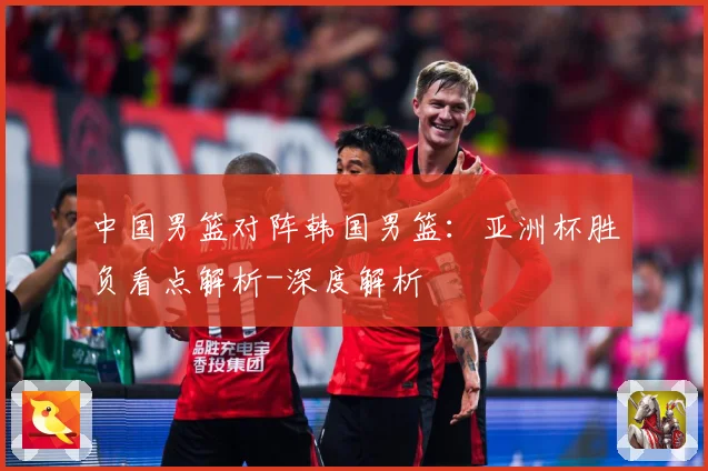 中国男篮对阵韩国男篮：亚洲杯胜负看点解析-深度解析