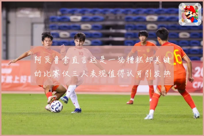 阿莫鲁索直言这是一场糟糕却关键的比赛仅三人表现值得认可引发热战术观察-深度解析