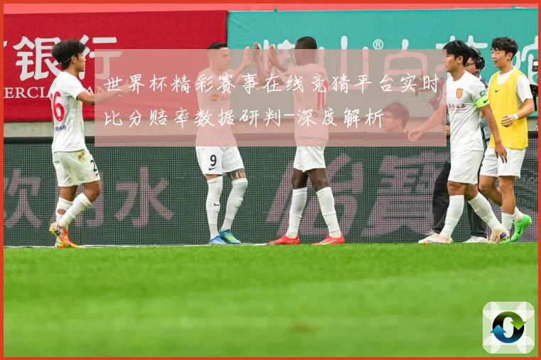 世界杯精彩赛事在线竞猜平台实时比分赔率数据研判-深度解析