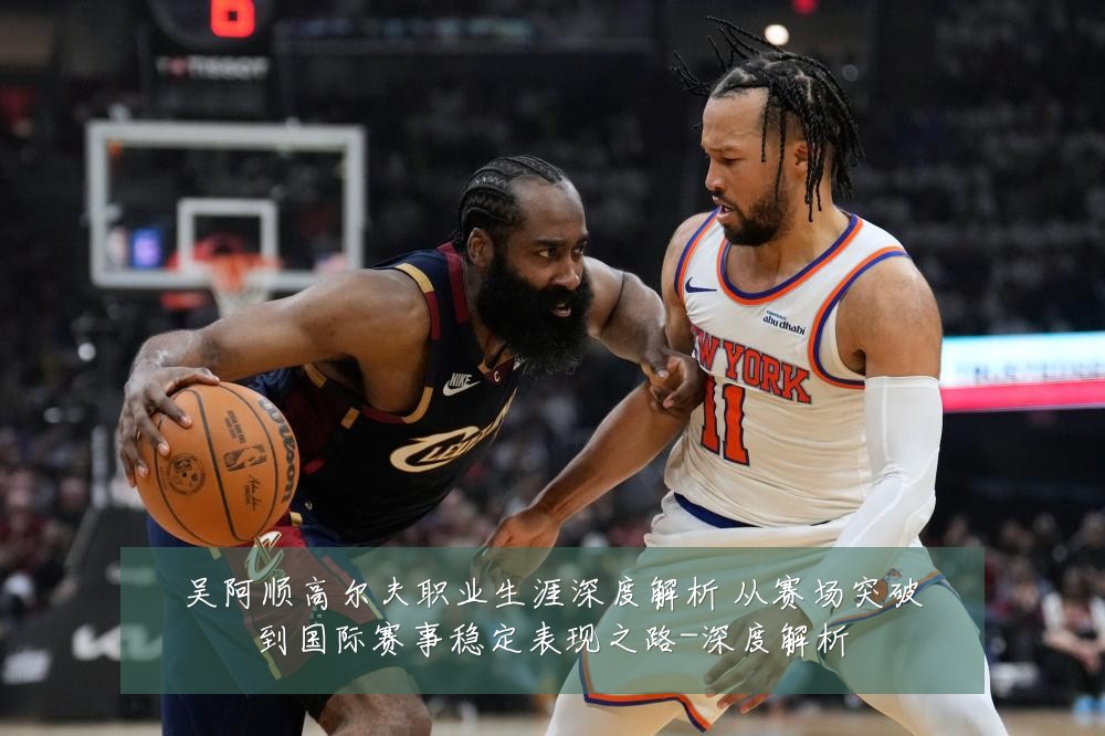 吴阿顺高尔夫职业生涯深度解析 从赛场突破到国际赛事稳定表现之路-深度解析