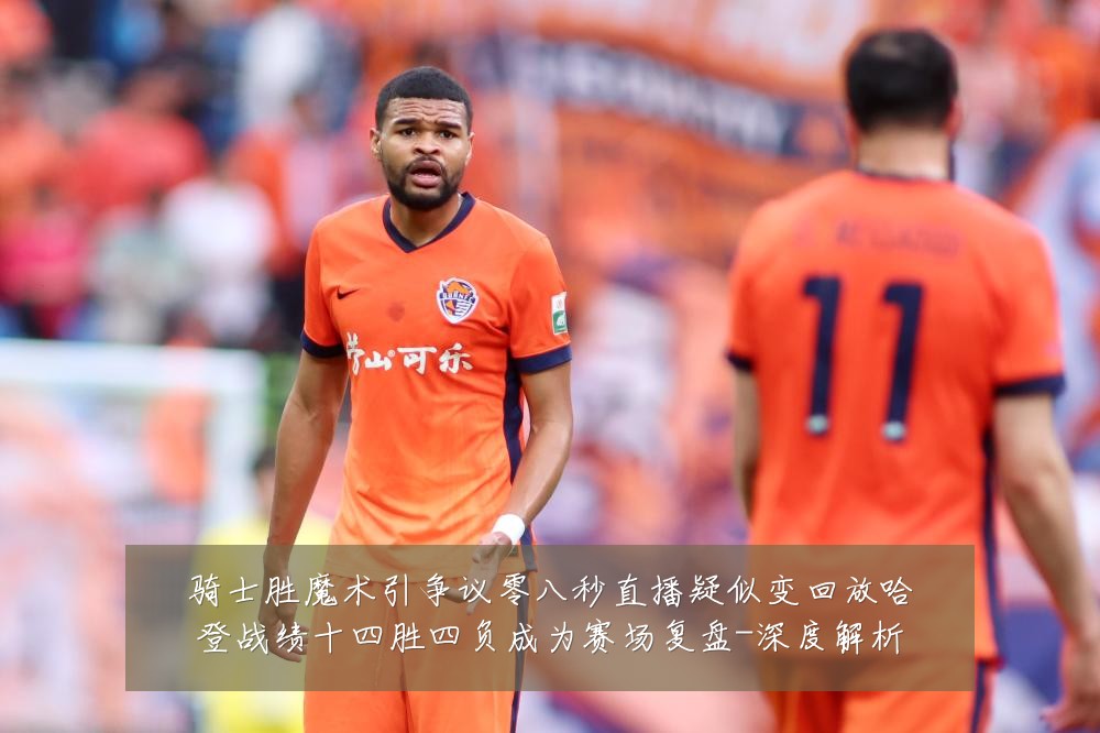 骑士胜魔术引争议零八秒直播疑似变回放哈登战绩十四胜四负成为赛场复盘-深度解析